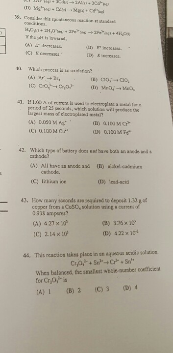 39. Consider this spontaneous reaction at standard conditions If the pH is lowered (A) E decreases. (C) E decreases (B) E increases. (D) E increases. 40. Which process is an oxidation? (B) CIO,-CIO 41. If 1.00 A of current is used to electroplate a metal for a od of 25 seconds, which solution will produce the rgest mass of electroplated metal? (A) 0.050 MAg (C) 0.100 M Cu (B) 0.100 MC (D) 0.100 M Fe 42. Which type of battery docs not have both an anode and a cathode? (A) All have an anode and cathode. (B) nickel-cadmium (C) lithium ion (D) lead-acid 43. How many scconds are required to deposit 1.32 g of copper from a CuSO, solution using a current of 0.938 amperes? (A) 4.27 x 10 (C) 2.14 x 10 (B) 3.76 x 10 (D) 4.22 x 10 44. This reaction takes place in an aqueous acidic solution When balanced, the smallest whole-number coefficient for Cr,0,2 is (A) 1 (B) 2 (C) 3 (D) 4