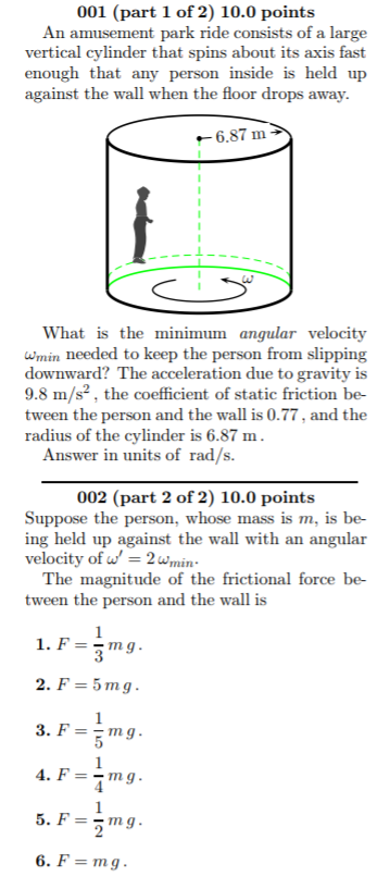 001 (part 1 of 2) 10.0 points An amusement park ride consists of a large vertical cylinder that spins about enough that any person inside is held up against the wall when the floor drops away its axis fast 6.87 m What is the minimum angular velocity wmin needed to keep the person from slipping downward? The acceleration due to gravity is 9.8 m/s2, the coefficient of static friction be- tween the person and the wall is 0.77, and the radius of the cylinder is 6.87 m Answer in units of rad/s. 002 (part 2 of 2) 10.0 points Suppose the person, whose mass ing held up against the wall with an angular velocity of 2wmin is m, is be- The magnitude of the frictional force be- tween the person and the wall is 1. F=-mg 2. F-5mg 6, F = mg