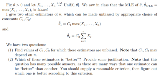 Fix θ > 0 and let Xi, , x, i d. Unif[0.0]. We saw in class that the MLE of θ, oMLE- I give two other estimators of θ, which can be made unbiased by appropriate choice of -C1 max(Xs , . . . , X,) max(X., Xn), is biased. constants C1,C2 We have two questions: (1) Find values of C1, C2 for which these estimators are unbiased. Note that Ci,C2 may depend on n (2) Which of these estimators is better? Provide some justification. Note that this question has many possible answers, as there are many ways that one estimator can be better than another. You should supply a reasonable criterion, then figure out which one is better according to this criterion.
