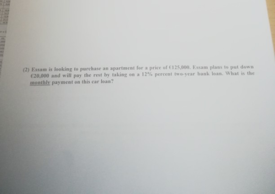 (2) Essam is looking to purchase an apartment for a price of 125,000. Essam plans to put down €20,000 and will pay the rest by taking on a 12% percent two-year bank loan, what is the monthly payment on this car loan?