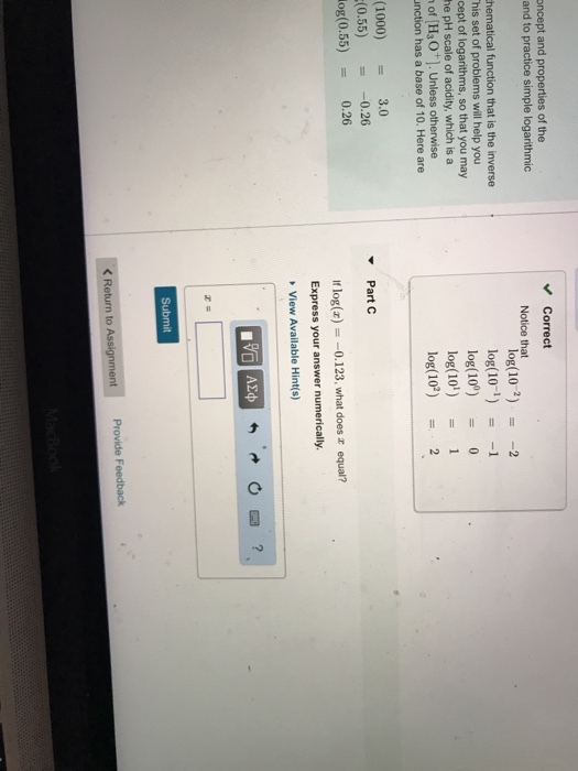 oncept and properties of the and to practice simple logarithmic Correct Notice that his set of problems will help you cept of logarithms, so that you may he pH scale of acidity, which is a of H3O]. Unless otherwise nction has a base of 10. Here are log(10-22 log(10-1) -1 log(10) 0 log(10)1 log(102)2 (1000)3.0 (0.55)-0.26 log(0.55)0.26 Part C If log(a)-0.123, what does equal? Express your answer numerically View Available Hint(s) Submit KReturn to Assign