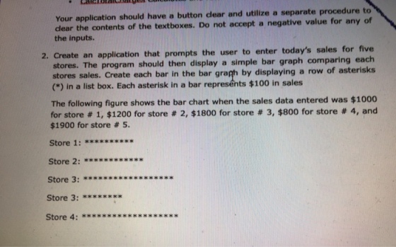 dlear the contents of the textboxes. Do not accept a negative value for any of the inputs. Your application should have a button clear and utilize a separate procedure to e an application that prompts the user to enter todays sales for five program should then display a simple bar graph comparing each 2. Creat stores. The stores sales. Create each bar in the bar grah by displaying a row of asterisks (*) in a list box. Each asterisk in a bar represents $100 in sales The following figure shows the bar chart when the sales data entered was $1000 for store # 1, $1200 for store # 2, $1800 for store # 3, $800 for store # 4, and $1900 for store # 5. Store 2: **xxx*xx**** Store 3: xxxxxxx* Store 4: **xx***x*xxx*xx***x