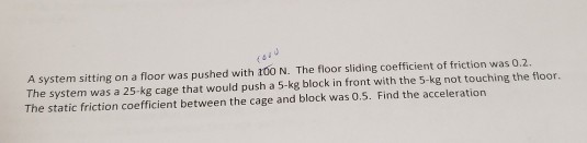 A system sitting on a floor was pushed with 100 N. The floor sliding coefficient of friction was 0.2. The system was a 25-kg cage that would push a 5-kg block in front with the 5-kg not touching the floor. The static friction coefficient between the cage and block was 0.5. Find the acceleration