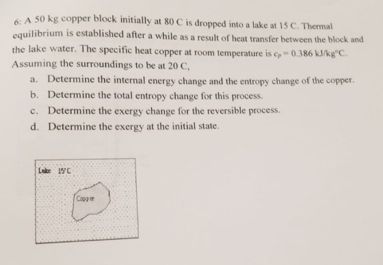 6: A 50 kg copper block initially at 80 C is dropped into a lake at 15 C. Thermal equilibrium is established after a while as a resul the lake water. The specific heat copper at roorm temperature is c,-0.386 kJ/kg°C. Assuming the surroundings to be at 20 c t of heat transfer between the b lock and a. Determine the internal energy change and the entropy change of the copper. b. Determine the total entropy change for this process. c. Determine the exergy change for the reversible process. d. Determine the exergy at the initial state. Lake 15C Copper