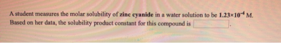 A student measures the molar solubility of zinc cyanide in a water solution to be 1.23x10-4 M. Based on her data, the solubil