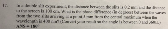 17. In a double slit experiment, the distance between the slits is 0.2 mm and the distance to the screen is 100 cm. What is the phase difference (in degrees) between the waves from the two slits arriving at a point 5 mm from the central maximum when the wavelength is 400 nm? (Convert your result so the angle is between 0 and 3600.) ANS-180°