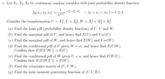 1. Let X1, X2, X3 be continuous random variables with joint probability density function 00 < Xi < 00,i=1,2,3 Consider the transformation U-X1, V = X , W-XY + X + X (a) Find the joint pdf (probability density function) of U, V and W. (b) Find the marginal pdf of U, and hence find E(U) and Var(U) (c) Find the marginal pdf of W, and hence find E(W) and Var(W) (d) Find the conditional pdf of U given Ww, and hence find E(U|W) Confirm that E(E(UW))- E(U) (e) Find the conditional pdf of W given Uu, and hence find E(W|U) Confirm that E(E(WU)) -E(W) (f) Find the covariance matrix of (U, V, W) (g) Find the joint moment generating function of (U, V, W)