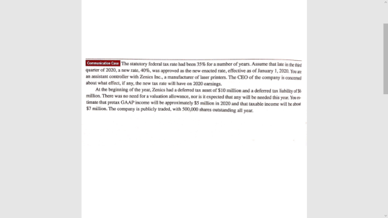 The statutory federal tax rate had been 35% for a number of years. Assume that late in the third quarter of 2020, a new rate, 40%, was approved as the new enacted rate, effective as of January 1, 2020 You are an assistant controller with Zenics Inc., a manufacturer of laser printers. The CEO of the company is concemed about what effect, if any, the new tax rate will have on 2020 earnings. At the beginning of the year, Zenics had a deferred tax asset of $10 million and a deferred tax liability of $6 million. There was no need for a valuation allowance, nor is it expected that any will be needed this year. Youes timate that pretax GAAP income will be approximately $5 million in 2020 and that taxable income will be about $7 million. The company is publicly traded, with 500,000 shares outstanding all year