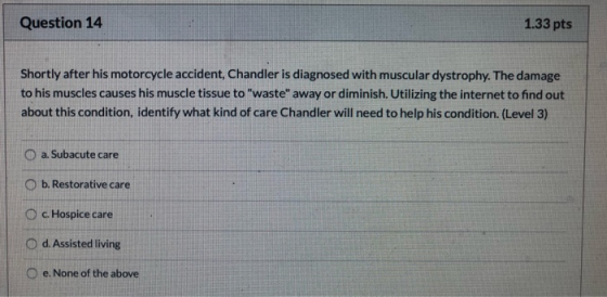 Question 14 1.33 pts Shortly after his motorcycle accident, Chandler is diagnosed with muscular dystrophy. The damage to his