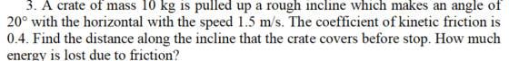 3. A crate of mass 10 kg is pulled up a rough incline which makes an angle of 20° with the horizontal with the speed 1.5 m/s. The coefficient of kinetic friction is 0.4. Find the distance along the incline that the crate covers before stop. How much energy is lost due to friction?