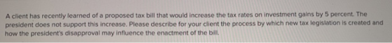 A client has recently learned of a proposed tax bill that would increase the tax rates on investment gains by 5 percent. The
