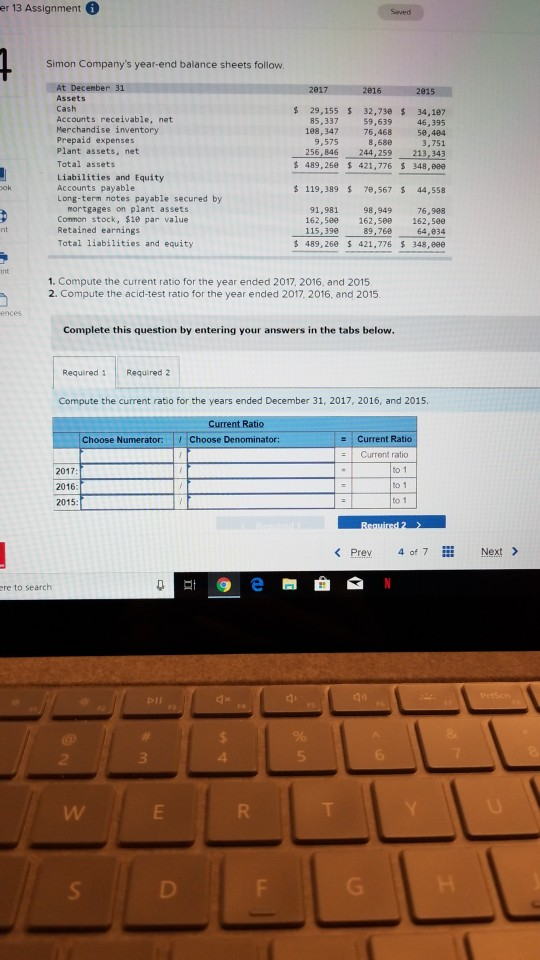 er 13 Assignment。 Saved Simon Companys year-end balance sheets follow At December 31 Assets Cash Accounts receivable, net Merchandise inventory Prepaid expenses Plant assets, net Total assets Liabilities and Equity Accounts payable Long-term notes payable secured by 29,155 s 32,73e 34,197 85,337 59,639 46,395 198,347 76,468 5,404 3,751 256,846 244,259 213,343 489,260 421,776 348,eee 9,575 8,680 s 119,389 7e,567 $44,558 mortgages on plant assets 91,981 98,949 76,988 162,5e 162,588 162,see 64,834 489, 268 $ 421,776 348,eee ock, $1e par value Common st Retained earnings Total liabilities and equity 115,399 89,76e 1. Compute the current ratio for the year ended 2017, 2016. and 2015 2. Compute the acid-test ratio for the year ended 2017, 2016, and 2015 Complete this question by entering your answers in the tabs below Required Required 2 Compute the current ratio for the years ended December 31, 2017, 2016, and 2015 Current Ratio Choose Denominator: Choose Numerator: s Current Ratio Current ratio 2017 2016 2015 to 1 to 1 to 1 < Prev 4 of 7 Next > ere to search 4