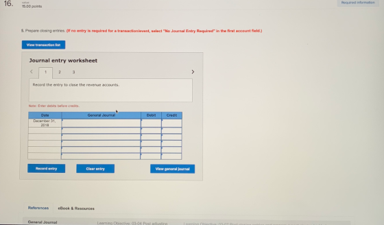 16. 15.00 points Required information 5. Prepare closing entries. (If no entry is required for a transaction/event, select No Journal Entry Required in the first account field.) View transaction list Journal entry worksheet Record the entry to close the revenue accounts Note: Enter debits before credits Date General Journal Debit Credit 2018 Record entry Clear entry View general journal References eBook& Resources General Journal Learning Objective: 03-04 Post adiustingl