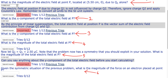 What is the magnitude of the electric field at point P, located at (5.50 cm, 0), due to Q1 alone? 0.0660 N/C The electric field at position P due to charge Q1 is not influenced by charge Q2. Therefore, ignore charge Q2 and apply Coulombs Law. Remember to convert all units to the SI unit system. Submit Answer Incorrect. Tries 1/12 Previous Tries What is the x-component of the total electric field at P? 0.581 NiC By the principle of linear superposition, the total electric field at position P is the vector sum of the electric field cóntribution from charge Q1 and Q2. Submit Answer Incorrect. Tries 1/12 Previous Tries What is the y-component of the total electric field at P? Submit Answer Tries 0/12 What is the magnitude of the total electric field at P? Submit Answer Tries 0/12 Now let Q2 = Q1 = 2.50 μC. Note that the problem now has a symmetry that you should exploit in your solution. What is the magnitude of the total electric field at P? 0.124 N Can you say anything about the y-component of the total electric field before you start calculating? Submit Answer Incorrect. Tries 1/12 Previous Tries Fiven the symmetric situation of the previous problem, what is the magnitude of the force on an electron placed at point Submit Answer Tries 0/12