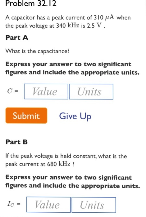 Problem 32.12 A capacitor has a peak current of 310 μA when the peak voltage at 340 kHz is 2.5 V Part A What is the capacitance? Express your answer to two significant figures and include the appropriate units. c= Value Units Submit Give Up Part B If the peak voltage is held constant, what is the peak current at 680 kHz ? Express your answer to two significant figures and include the appropriate units. le=1 Value Units