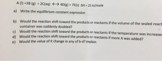 A (1) +3B (g) + 2 (aq) + 4D(g) + 7E(s) AH = 25 kJ/mole a) Write the equilibrium constant expression b) Would the reaction shi