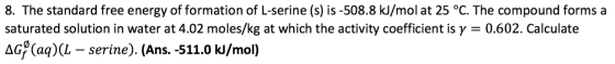 8. The standard free energy of formation of L-serine (s) is -508.8 kJ/mol at 25 °C. The compound forms a saturated solution i