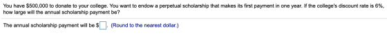 You have $500,000 to donate to your college. You want to endow a perpetual scholarship that makes its first payment in one ye