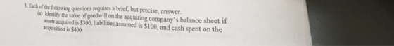 1 Each of the following questions requires a brief, but precise, answer. (a) ldentify the value of goodwill on the acquiring companys balance sheet if assets acquired is $300, liabilities assumed is $100, and cash spent on the acquisition is $400