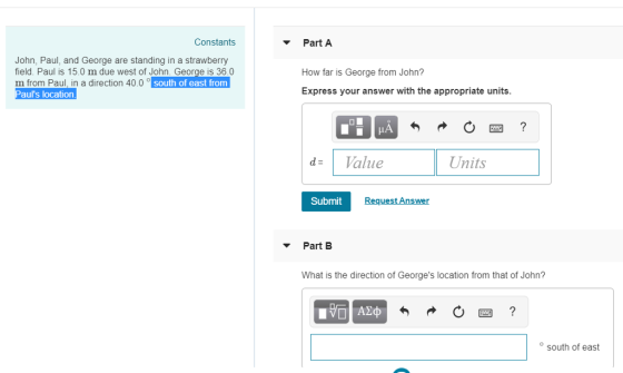 Constants Part A John, Paul, and George are standing in a strawberry field. Paul is 15.0 m due west of John. George is 36.0 m from Paul, in a direction 40.0。 Pauls location How far is George from John? south of east from Express your answer with the appropriate units. dValue Units Submit Request Answer ▼ Part B What is the direction of Georges location from that of John? south of east