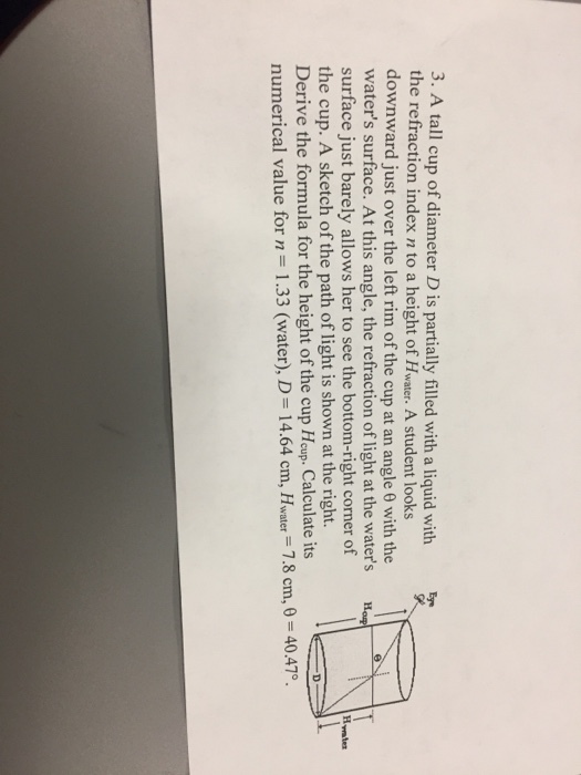 3. A tall cup of diameter Dis partially filled with a liquid with the refraction index n to a height of H A student looks downward just over the left rim of the cup at an angle with the waters surface. At this angle, the refraction of light at the waters How surface just barely allows her to see the bottom-right corner of the cup. A sketch of the path of light is shown at the right. Derive the formula for the height of the cup Houp. Calculate its numerical value for n 1.33 (water), D 14.64 cm, H. 7.8 cm, 0 40.47 water