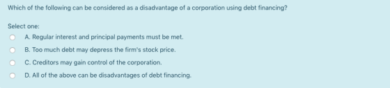 Which of the following can be considered as a disadvantage of a corporation using debt financing? Select one: A. Regular inte