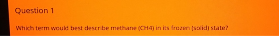 Question 1 Which term would best describe methane (CH4) in its frozen (solid) state?
