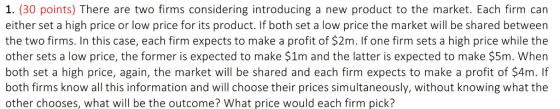 1. (30 points) There are two firms considering introducing a new product to the market. Each firm can either set a high price or low price for its product. If both set a low price the market will be shared between the two firms. In this case, each firm expects to make a profit of $2m. If one firm sets a high price while the other sets a low price, the former is expected to make $1m and the latter is expected to make $5m. When both set a high price, again, the market will be shared and each firm expects to make a profit of $4m. If both firms know all this information and will choose their prices simultaneously, without knowing what the other chooses, what will be the outcome? What price would each firm pick?