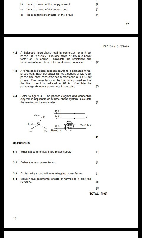 b) the r.m.s.value of the supply current c) the r.m.s.value of the current, and d) the resultant power factor of the circuit 17 ELE2601/101/3/2018 4.2 A balanced three-phase load is connected to a three- phase, 380-V supply. The load takes 7,5 kW at a power factor of 0,8 lagging. Calculate the resistance and reactance of each phase if the load is star-connected. 4.3 A three-phase cable supplies power to a balanced three- phase load. Each conductor carries a current of 120 A per phase and each conductor has a resistance of 0.4 ? per phase. The power factor of the load is improved so that the line current is reduced to 90 A. Calculate the percentage change in power loss in the cable. 44 Refer to figure 4. The phasor diagram and connection diagram is applicable on a three-phase system. Calculate the reading on the wattmeter 15 A VAR 24 A VL-440Vv 30 A VCA c Figure 4 121] QUESTION 5 5.1 What is a summetrical th ree-phase supply? 5.2 Define the term power factor 5.3 Explain why a load will have a lagging power factor 5.4 Mention five detrimental effects of harmonics in electrical TOTAL: [109] 18