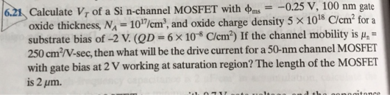 ms025 v, 100 nm gate Calculate Vr of a Si n-channel MOSFET with oxide thickness, NA -10/cm2, and oxide charge density 5 x 1018 C/cm2 for a substrate bias of-2 (QD-б x10-8 C/cm2) If the channel mobility is 250 cm2/N-sec, then what will be the drive current for a 50-nm channel MOSFET with gate bias at 2 V working at saturation region? The length of the MOSFET is 2 pum. .21 μη- tonc