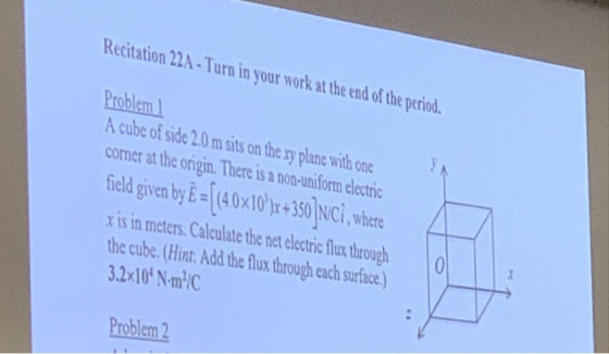 Recitation 22A-Turn in your work at the end of the period. Problem A cube of side 2.0 m sits on the ry plane with one comer at the origin. There is a non-uniform electric ield given by E 40x1030 lci,whre x is in meters. Calculate the net alctric fun through the cube.(Hint. Add the flux through ach surface) 3.2x10* N-m/C Problem 2