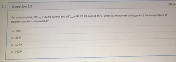 10 pts Question 13 -93.23 J/K-mol at 25°C. What is the normal boiling point (the temperature at For compound A, AH = 30.91 kJ