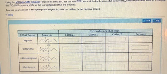 at the top to access full instructions), complele the labile below By the ACDLabs NMR simulator (once in the simulator use the help Hep menu the 13C-NMR chemical shifts for the four compounds that are provided. Express your answer in the appropriate targets in parts per million to two decimal places Hints eset? help Carbon chemical shift (ppm) UPAC Name Molecule Carbon 1 Carbon 4 heptane OH ?heptanone ?3