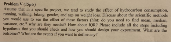 Problem V (15pts) Assume that in a specific project, we tend to study the effect of hydrocarbon consumption, running, walking, biking, gender, and age on weight loss. Discuss about the scientific methods you would use to see the effect of these factors (hint: do you need to find mean, median, variance, etc.? why are they needed? How about IQR? Please include all the steps including hypothesis that you should check and how you should design your experiment. What are the outcomes? What are the events if you want to define any?