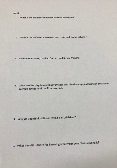 Lab 115 1. What is the difference between diastole and systole? 2. What is the difference between heart rate and stroke volume? 3. Define Heart Rate, Cardiac Output, and Stroke Volume. What are the physiological advantages and disadvantages of being in the above average category of the fitness rating? 4. 5. Why do you think a fitness rating is established? 6. What benefit is there for knowing what your own fitness rating is?