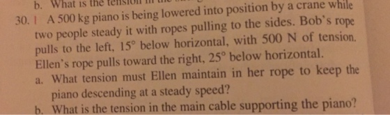 b. What is the teisill 30. 1 th A 500 kg piano is being lowered into position by a crane while two people steady it with ropes pulling to the sides. Bobs rope pulls to the left, 15° below horizontal, with 500 N of tension. Ellens rope pulls toward the right, 25° below horizontal. a. What tension must Ellen maintain in her rope to keep the piano descending at a steady speed? b. What is the tension in the main cable supporting the piano?