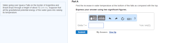 Water going over Iguacu Falls on the border of Argentina and Brazil drops through a height of about 72 rm m). Suppose that all the gravitational potential energy of the water goes into raising its temperature. Part A Find the increase in water temperature at the bottom of the falls as compared with the top. Express your answer using two significant figures. Delta T Acirc Vrm(C) Submit My Answers Give Up