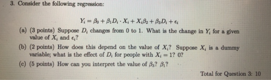 3. Consider the following regression: Y = Bo + B,D;. X: + X:B2+ B3D +€ (a) (3 points) Suppose D, changes from 0 to 1. What is