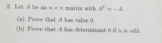 2. Let A be an n x n matrix with AT =-A (a) Prove that A has value 0. (b) Prove that A has determinant 0 if n is odd.