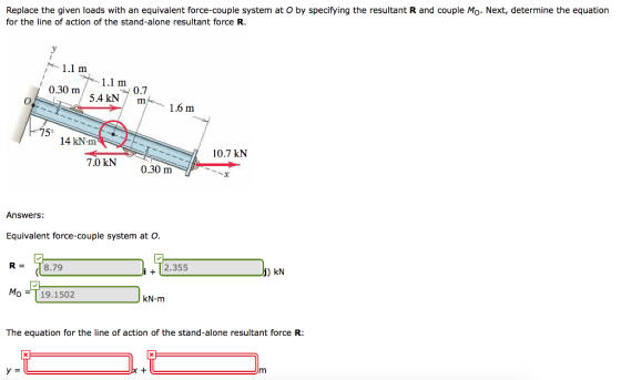 Replace the given loads with an equivalent force-couple system at O by specifying the resultant R and couple Mo. Next, determine the equation for the line of action of the stand-alone resultant force R. 1.1 m 0.30 m J001 0.7 /5.4 kN / m m1.6 m 75 14 kN-m 10.7 kN 7.0 kN0.30 m Answers: Equivalent force-couple system at O R = 8.79 +2.355 kN Mo =T 19.1502 KN·m The equation for the line of action of the stand-alone resultant force R: