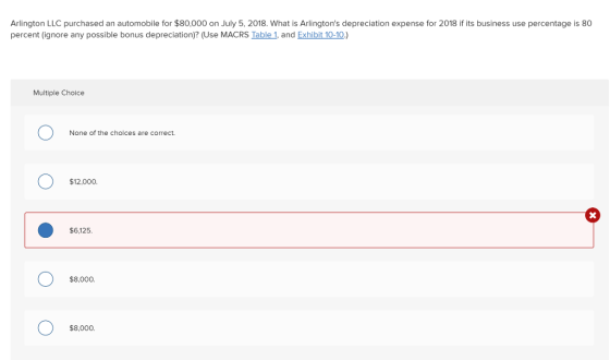 Arlington LLC purchased an automobile for $80,000 on July 5, 2018. What is Arlingtons depreciation expense for 2018 if its business use percentage is 80 percent (ignore any possible bonus depreciation)? (Use MACRS Table 1, and Exhibit 10-10.) Multiple Choice None of the choices are correct. $12,000. $6,125. $8,000. $8,000.
