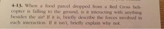 4-13. When a food parcel dropped from a Red Cross heli- copter is falling to the ground, is it interacting with anything besides the air? If it is, briefly describe the forces involved in each interaction. If it isnt, briefly explain why not.