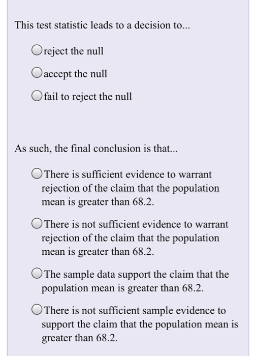 This test statistic leads to a decision to... Oreject the null Oaccept the null Ofail to reject the null As such, the final conclusion is that... There is sufficient evidence to warrant rejection of the claim that the population mean is greater than 68.2. There is not sufficient evidence to warrant rejection of the claim that the population mean is greater than 68.2 OThe sample data support the claim that the population mean is greater than 68.2. OThere is not sufficient sample evidence to support the claim that the population mean is greater than 68.2.
