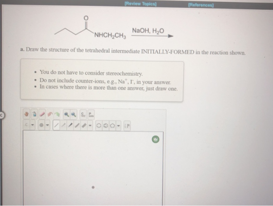 Review Topica References NaOH, H2O NHCH2CH3 a. Draw the structure of the tetrahedral intermediate INITIALLY-FORMED in the rea