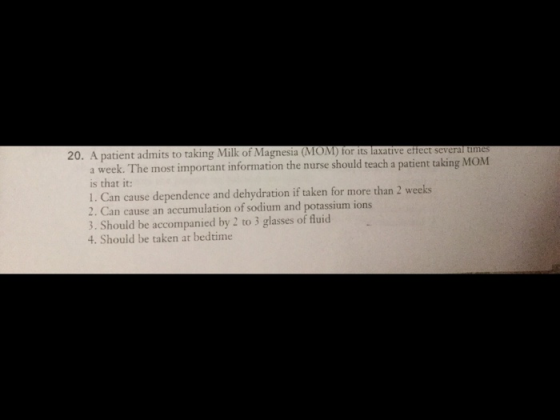 20. A patient admits to taking Milk of Magnesia (MOM) tor its laxative eftect several umes a week. The most important information the nurse should teach a patient taking MOM is that it: 1. Can cause dependence and dehydration if taken for more than 2 weeks 2. Can cause an accumulation of sodium and potassium ions 3. Should be accompanied by 2 to 3 glasses of fluid 4. Should be taken at bedtime
