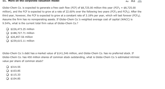 11. More on the corporate valuation model Аа Аа Globo-Chem Co. is expected to generate a free cash flow (FCF) of $8,725.00 million this year (FCF1$8,725.00 million), and the FCF is expected to grow at a rate of 22.60% over the following two years (FCF2 and FCF). After the third year, however, the FCF is expected to grow at a constant rate of 3.18% per year, which will last forever (FCF Assume the firm has no nonoperating assets. If Globo-Chem Co.s weighted average cost of capital (WACC) 9.54%, what is the current total firm value of Globo-Chem Co.? O $226,473.25 million O $188,727.71 million O $26,857.56 million $239,615.11 million Globo-Chem Co.s debt has a market value of $141,546 million, and Globo-Chem Co. has no preferred stock. If Globo-Chem Co. has 450 million shares of common stock outstanding, what is Globo-Chem Co.s estimated intrinsic value per share of common stock? O $314.55 $103.85 O $115.33 O $104.85