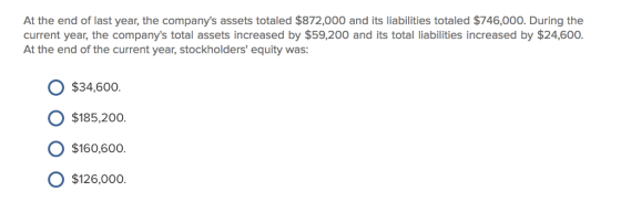 At the end of last year, the companys assets totaled $872,000 and its liabilities totaled $746,000. During the current year, the companys total assets increased by $59,200 and its total liabilities increased by $24,600. At the end of the current year, stockholders equity was: O $34,600. O $185,200. O $160,600 O $126,000o