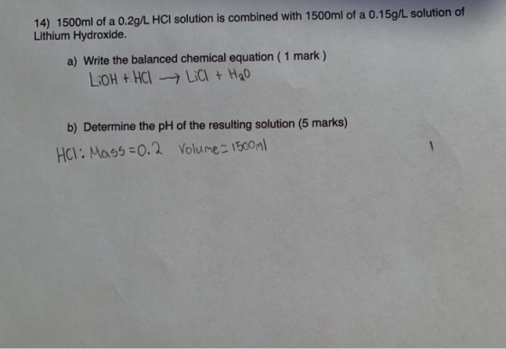 14) 1500ml of a 0.2g/L HCI solution is combined with 1500ml of a 0.15g/L solution of Lithium Hydroxide. a) Write the balanced