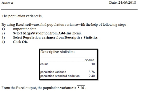 Answer Date: 24/09/2018 The population variance is, By using Excel software, find population variance with the help of following steps 1) Import the data. 2) Select MegaStat option from Add-Ins menu. 3) 4) Click Ok. select Population variance from Descriptive Statistics. Descriptive statistics Scores 10 count 5.76 population standard devation 2.40 opulation variance From the Excel output, the population variance is |5.76