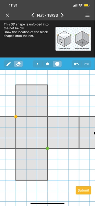 11:31 Flat - 18/33 > This 3D shape is unfolded into the net below. Draw the location of the black shapes onto the net. Submit